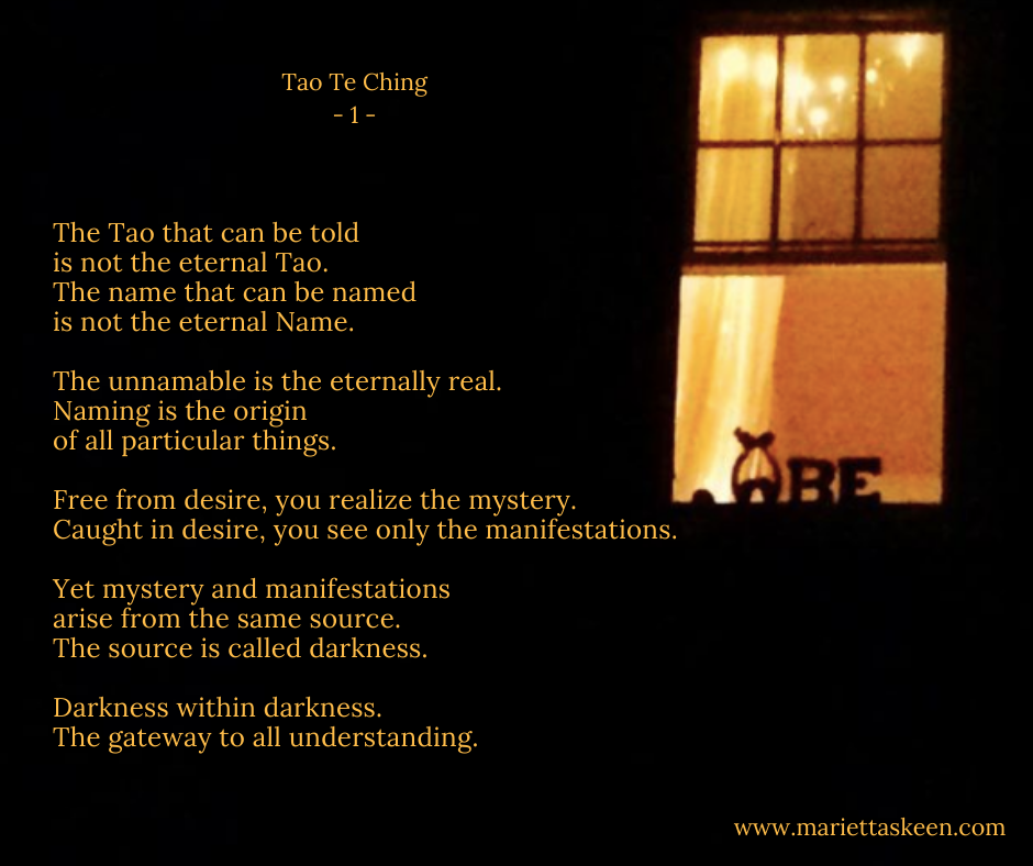 The Tao that can be told is not the eternal Tao.The name that can be named is not the eternal Name.The unnamable is the eternally real.Naming the origin of all particular things.Free from desire, you realize the myst